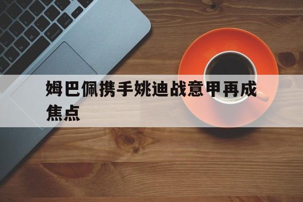 姆巴佩携手姚迪战意甲再成焦点(footballplayer姆巴佩) 姆巴佩携手姚迪战意甲再成焦点(footballplayer姆巴佩)